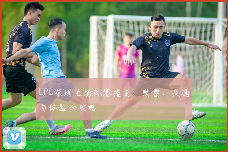 LPL深圳主场观赛指南：购票、交通与体验全攻略