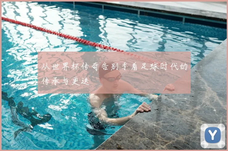 从世界杯传奇告别季看足球时代的传承与更迭