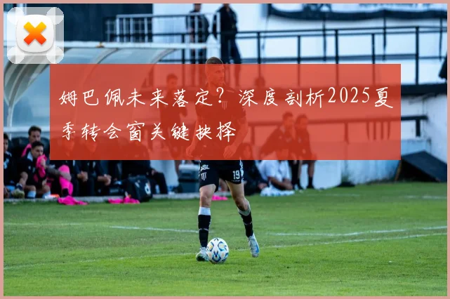 姆巴佩未来落定?深度剖析2025夏季转会窗关键抉择