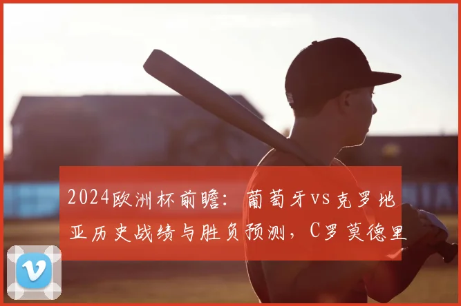 2024欧洲杯前瞻:葡萄牙vs克罗地亚历史战绩与胜负预测,C罗莫德里奇对决看点解析