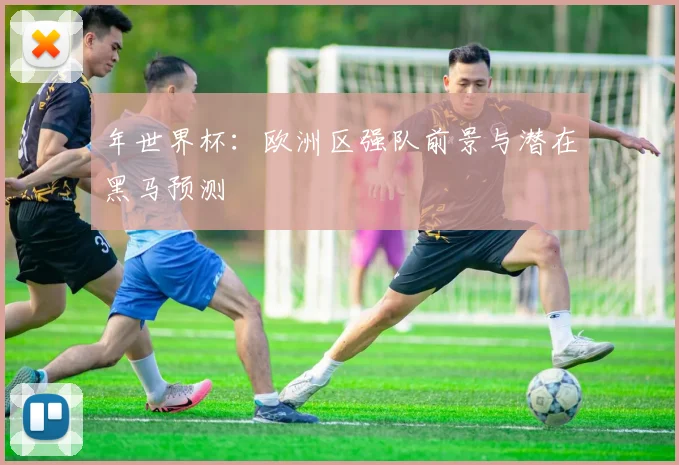 年世界杯：欧洲区强队前景与潜在黑马预测
