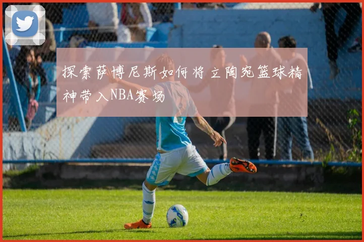 探索萨博尼斯如何将立陶宛篮球精神带入NBA赛场