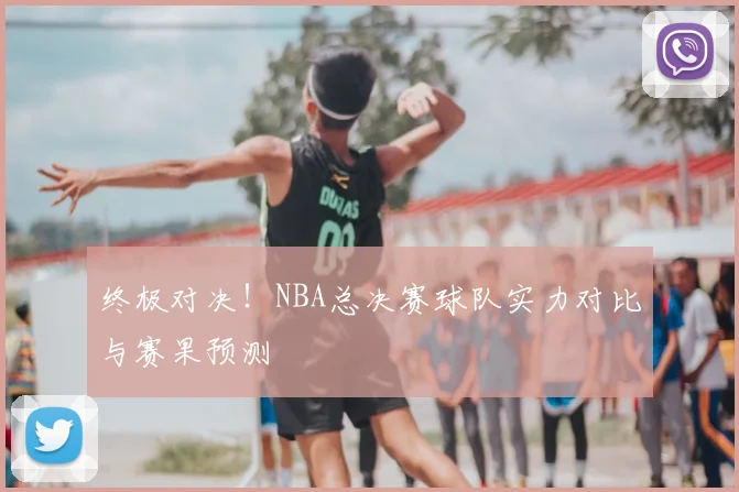终极对决!NBA总决赛球队实力对比与赛果预测