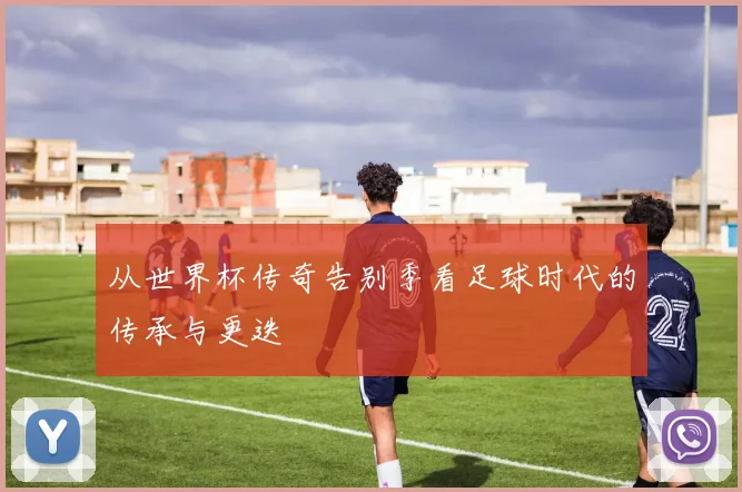 从世界杯传奇告别季看足球时代的传承与更迭