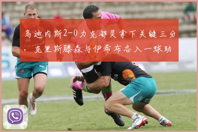 乌迪内斯2-0力克都灵拿下关键三分,克里斯滕森与伊希布各入一球助球队脱离降级区