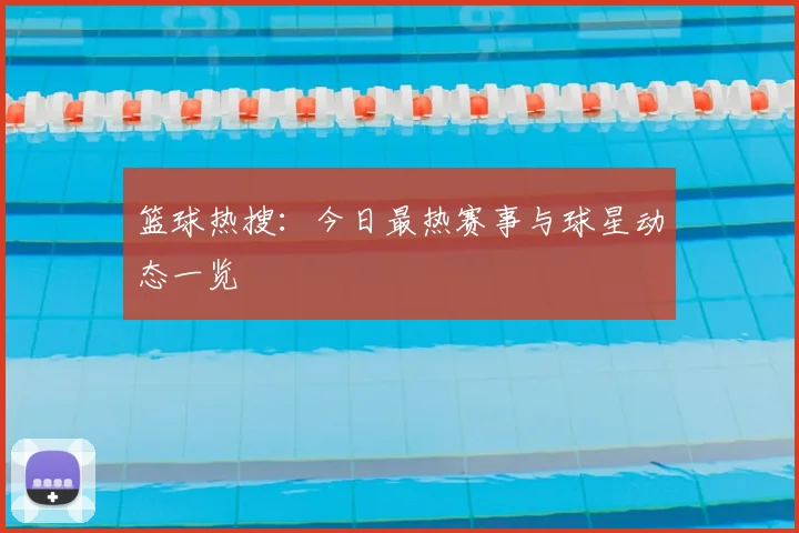 篮球热搜：今日最热赛事与球星动态一览