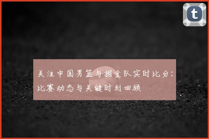 关注中国男篮与掘金队实时比分:比赛动态与关键时刻回顾