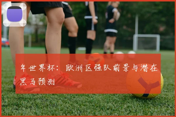 年世界杯：欧洲区强队前景与潜在黑马预测