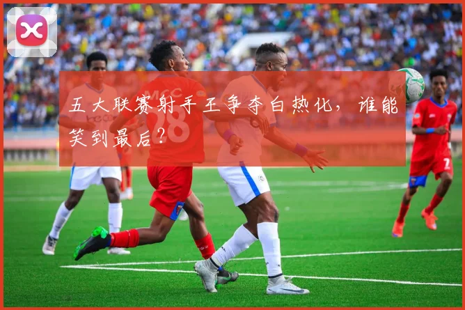 五大联赛射手王争夺白热化,谁能笑到最后?