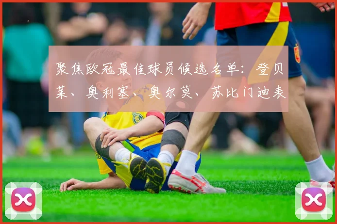 聚焦欧冠最佳球员候选名单：登贝莱、奥利塞、奥尔莫、苏比门迪表现回顾