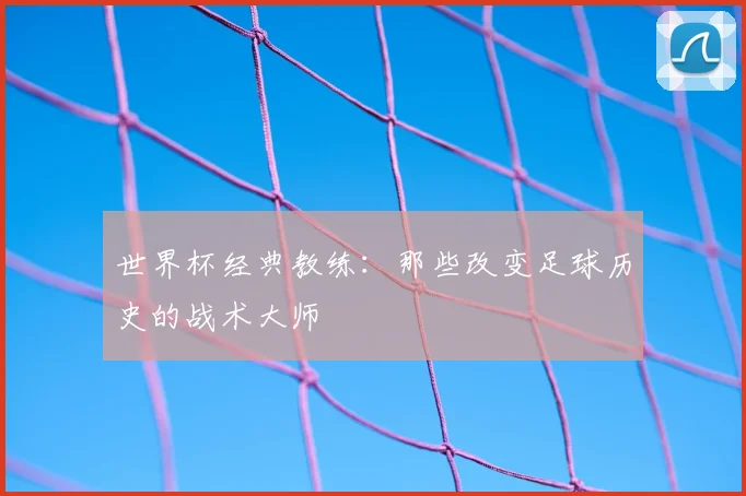 世界杯经典教练：那些改变足球历史的战术大师