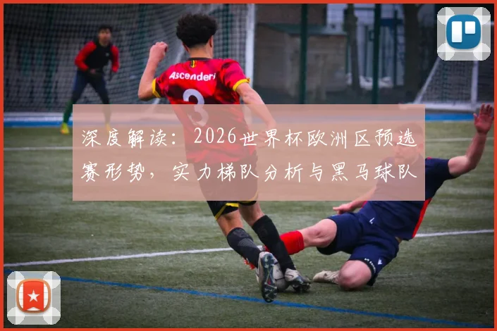 深度解读：2026世界杯欧洲区预选赛形势，实力梯队分析与黑马球队出线预测