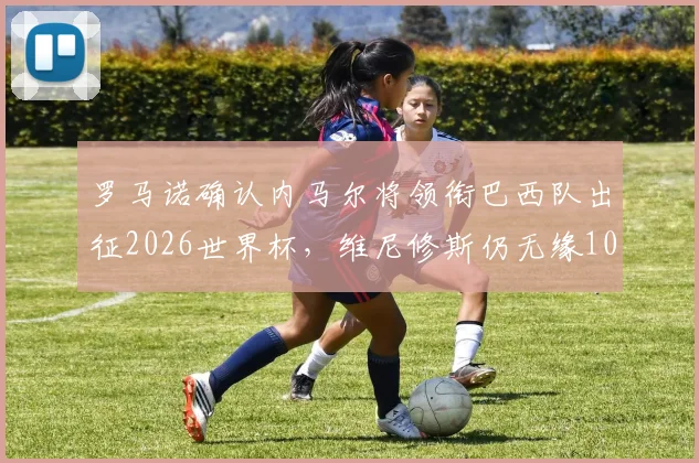 罗马诺确认内马尔将领衔巴西队出征2026世界杯,维尼修斯仍无缘10号球衣引热议