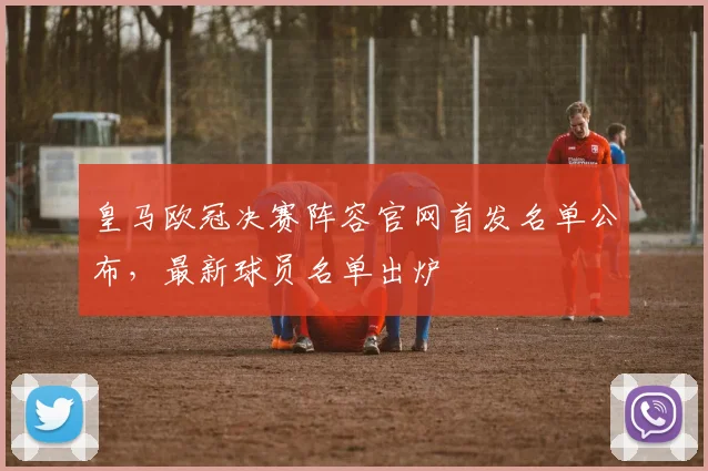 皇马欧冠决赛阵容官网首发名单公布，最新球员名单出炉