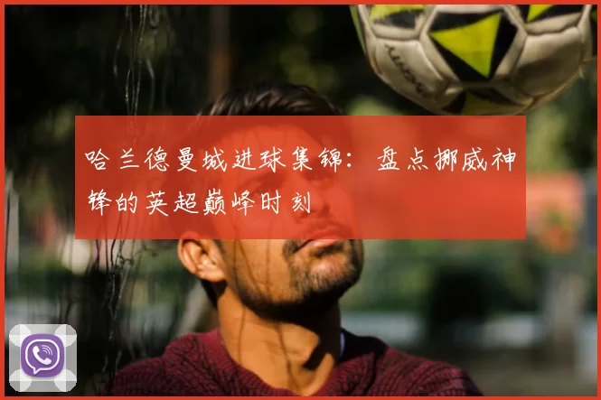 哈兰德曼城进球集锦:盘点挪威神锋的英超巅峰时刻