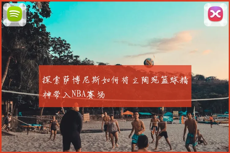 探索萨博尼斯如何将立陶宛篮球精神带入NBA赛场